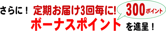 さらに！ 定期お届け3回毎に！ボーナスポイントを300ポイント進呈！